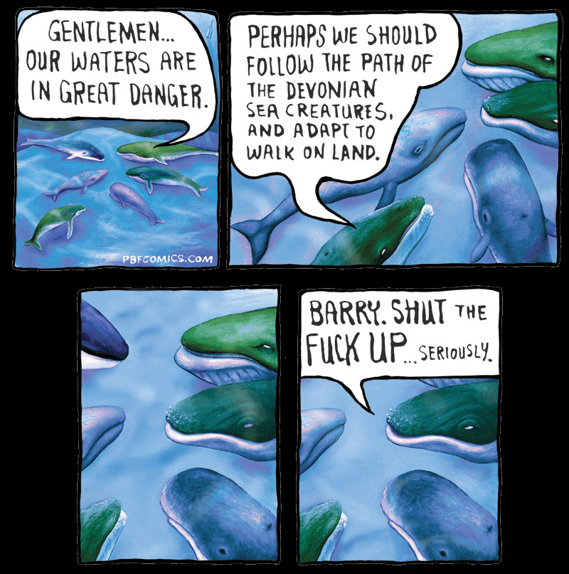 4-panel comic from pbfcomics.com with whales and speech bubbles. first panel has a whale saying: "Gentleman... our waters are in great danger." Second panel: "Perhaps we should follow the path of the devonian sea creatures, and adapt to walk on land". Third panel: no text. Fourth panel: a different whale says: "Barry. Shut the fuck up... seriously."