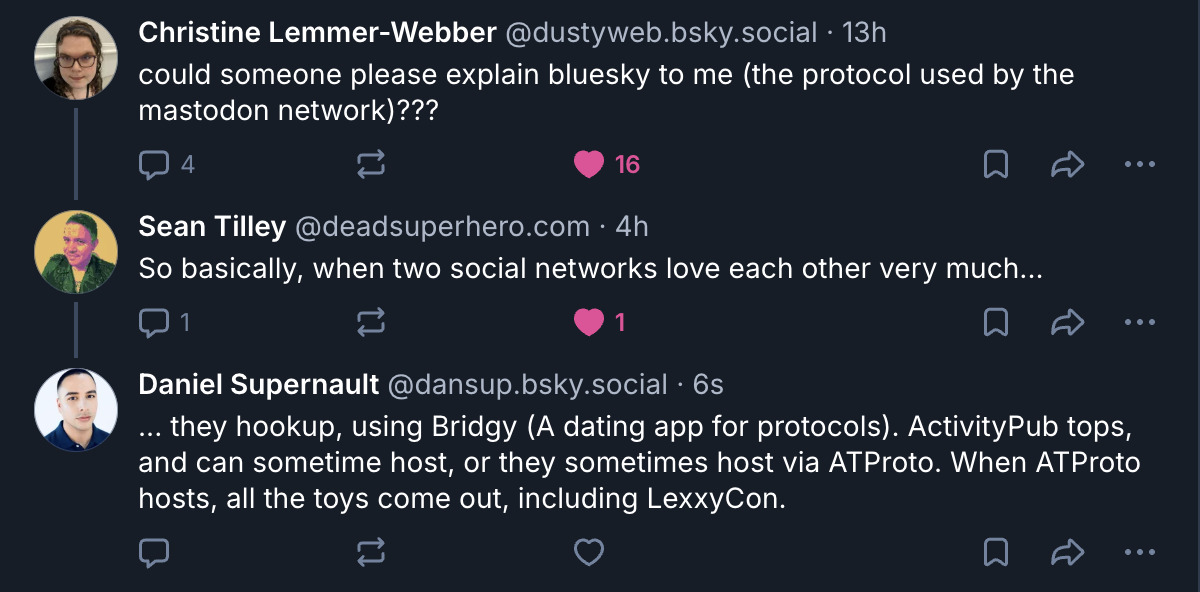 ‪Christine Lemmer-Webber‬ @dustyweb.bsky.social‬ · 13h could someone please explain bluesky to me (the protocol used by the mastodon network)???  ‪Sean Tilley‬ ‪@deadsuperhero.com‬ · 4h So basically, when two social networks love each other very much...  Daniel Supernault‬ @dansup.bsky.social‬ · 6s ... they hookup, using Bridgy (A dating app for protocols). ActivityPub tops, and can sometime host, or they sometimes host via ATProto. When ATProto hosts, all the toys come out, including LexxyCon.
