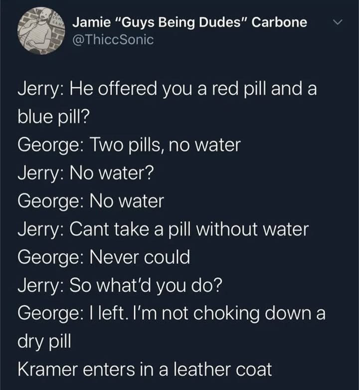 A screenshot of a conversion:
 Jerry: He offered you a red pill and a blue pill?

George: Two pills no water!

Jerry: No water?

George: No water!

Jerry: Can't take a pill without water.

George: Never could

Jerry: So what'd you do?

George: I left, I'm not choking down a dry pill.

Kramer enters, in a leather coat