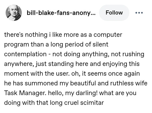 there's nothing i like more as a computer program than a long period of silent contemplation - not doing anything, not rushing anywhere, just standing here and enjoying this moment with the user. oh, it seems once again he has summoned my beautiful and ruthless wife Task Manager. hello, my darling! what are you doing with that long cruel scimitar